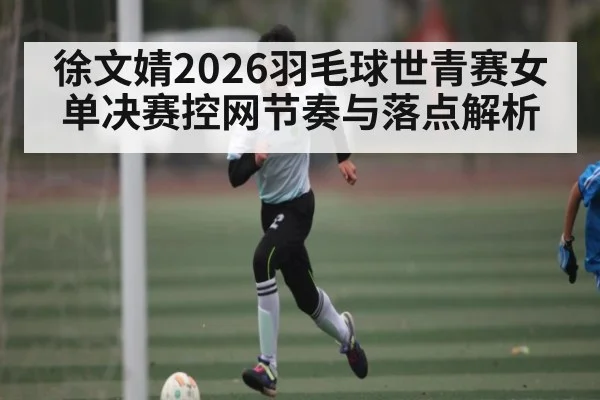 徐文婧2026羽毛球世青赛女单决赛控网节奏与落点解析 - kaiyun